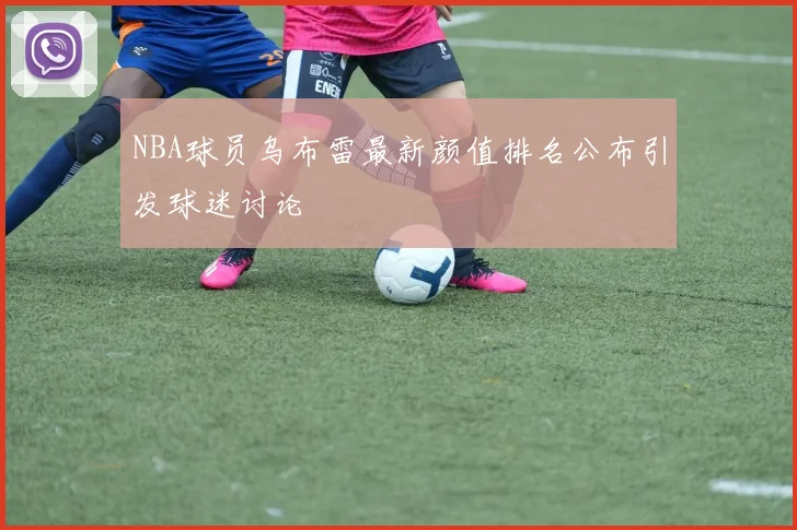 NBA球员乌布雷最新颜值排名公布引发球迷讨论