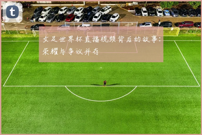 女足世界杯直播视频背后的故事:荣耀与争议并存