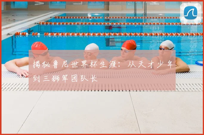揭秘鲁尼世界杯生涯：从天才少年到三狮军团队长