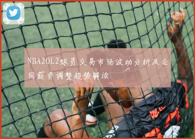 NBA2OL2球员交易市场波动分析及合同薪资调整趋势解读
