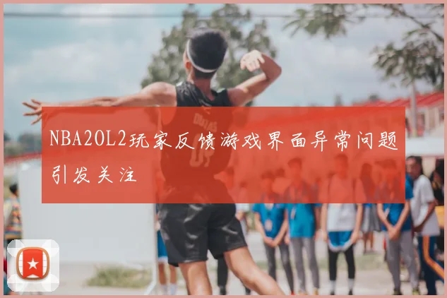 NBA2OL2玩家反馈游戏界面异常问题引发关注
