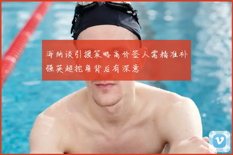 海纳谈引援策略高价签人需精准补强英超挖角背后有深意