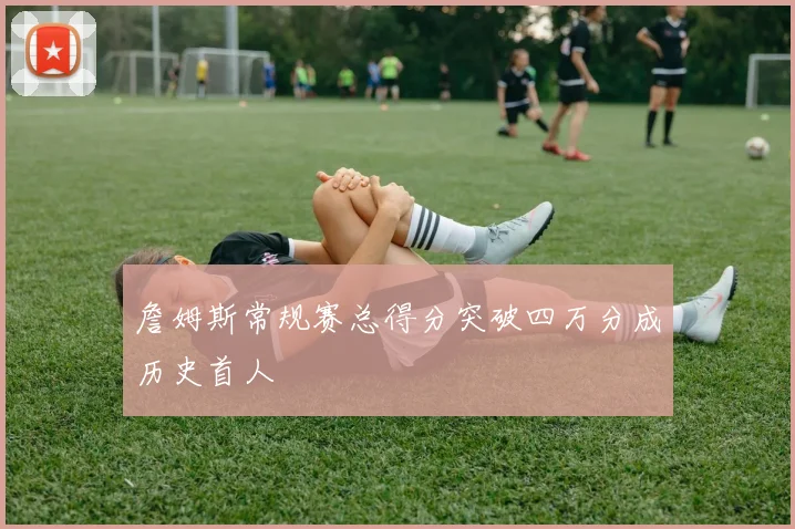 詹姆斯常规赛总得分突破四万分成历史首人