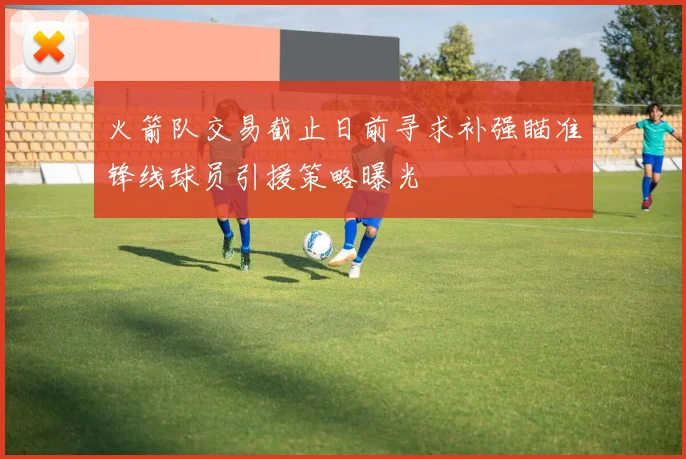 火箭队交易截止日前寻求补强瞄准锋线球员引援策略曝光