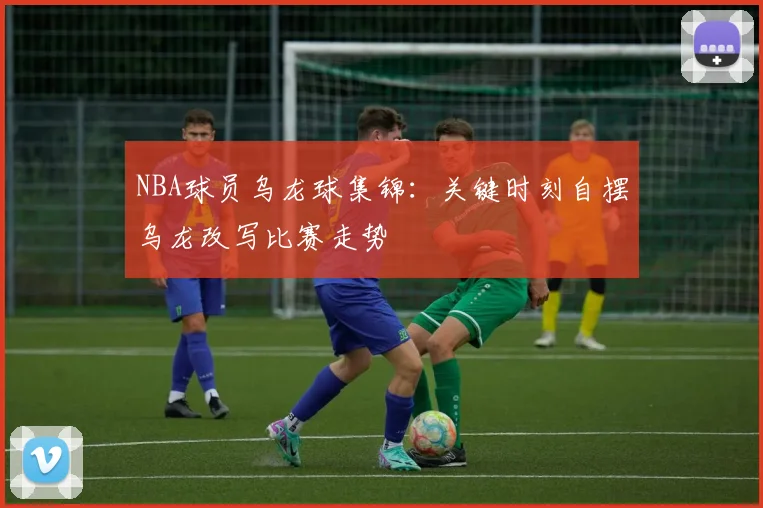 NBA球员乌龙球集锦：关键时刻自摆乌龙改写比赛走势