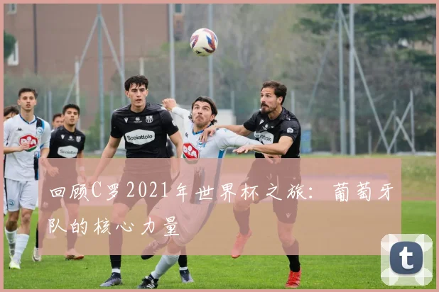 回顾C罗2021年世界杯之旅:葡萄牙队的核心力量
