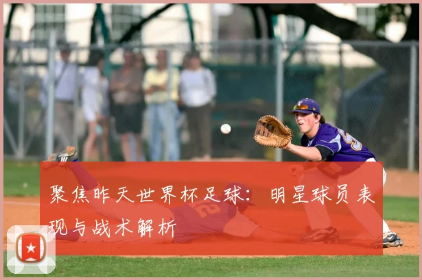 聚焦昨天世界杯足球:明星球员表现与战术解析