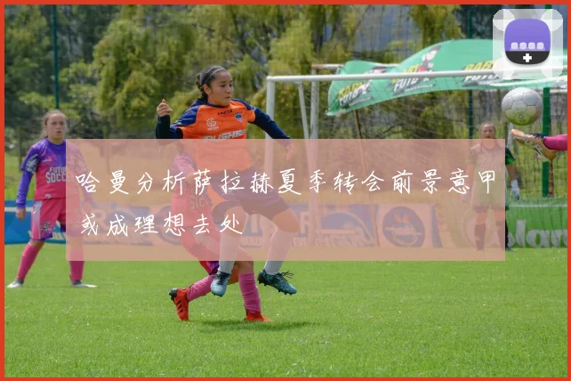 哈曼分析萨拉赫夏季转会前景意甲或成理想去处