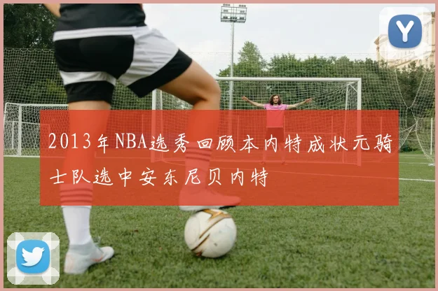 2013年NBA选秀回顾本内特成状元骑士队选中安东尼贝内特