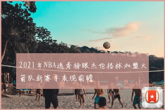 2021年NBA选秀榜眼杰伦格林加盟火箭队新赛季表现前瞻