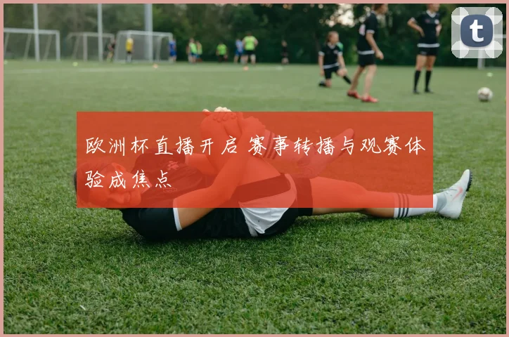 欧洲杯直播开启 赛事转播与观赛体验成焦点