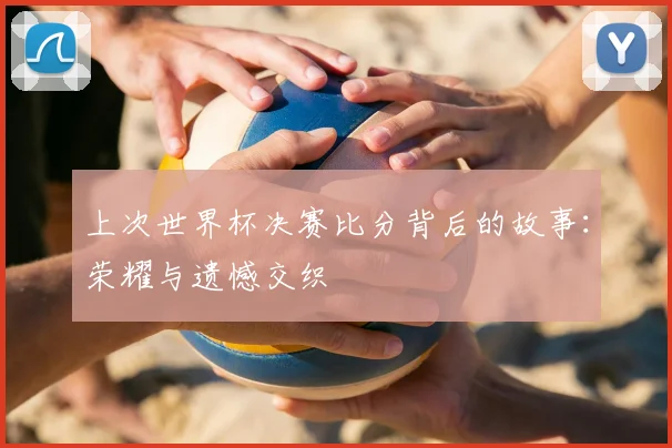 上次世界杯决赛比分背后的故事：荣耀与遗憾交织