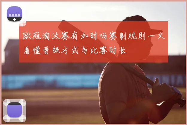 欧冠淘汰赛有加时吗赛制规则一文看懂晋级方式与比赛时长