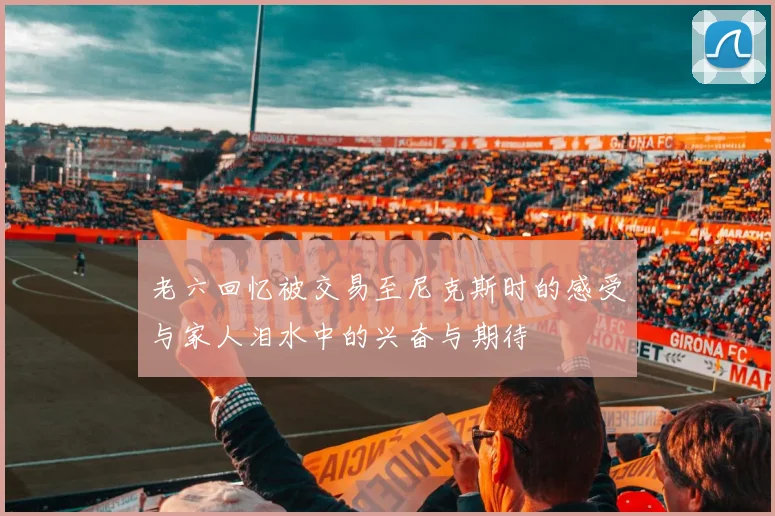 老六回忆被交易至尼克斯时的感受与家人泪水中的兴奋与期待