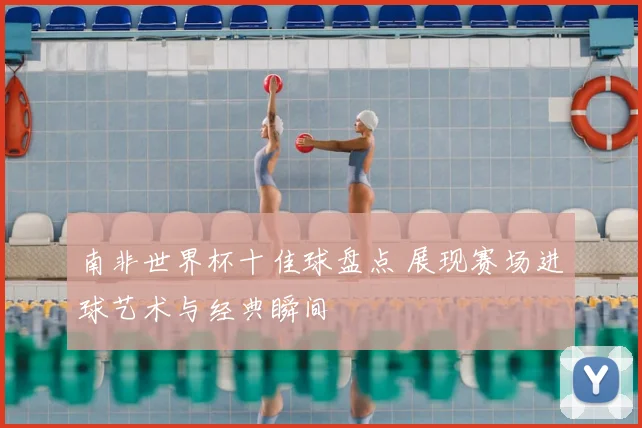 南非世界杯十佳球盘点 展现赛场进球艺术与经典瞬间